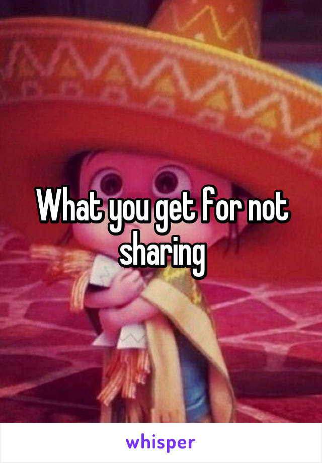 What you get for not sharing