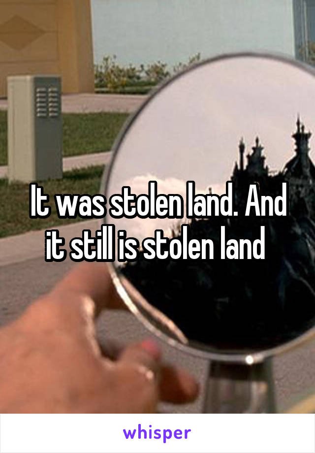 It was stolen land. And it still is stolen land 