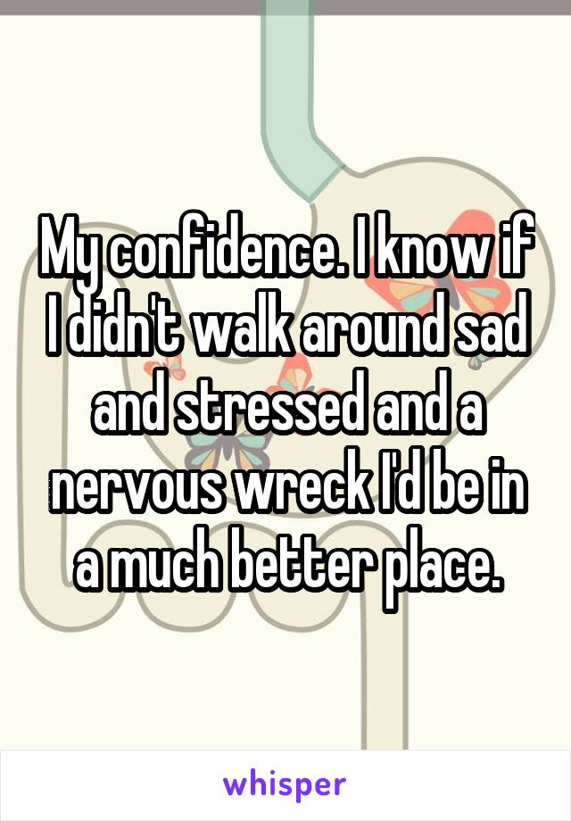 My confidence. I know if I didn't walk around sad and stressed and a nervous wreck I'd be in a much better place.