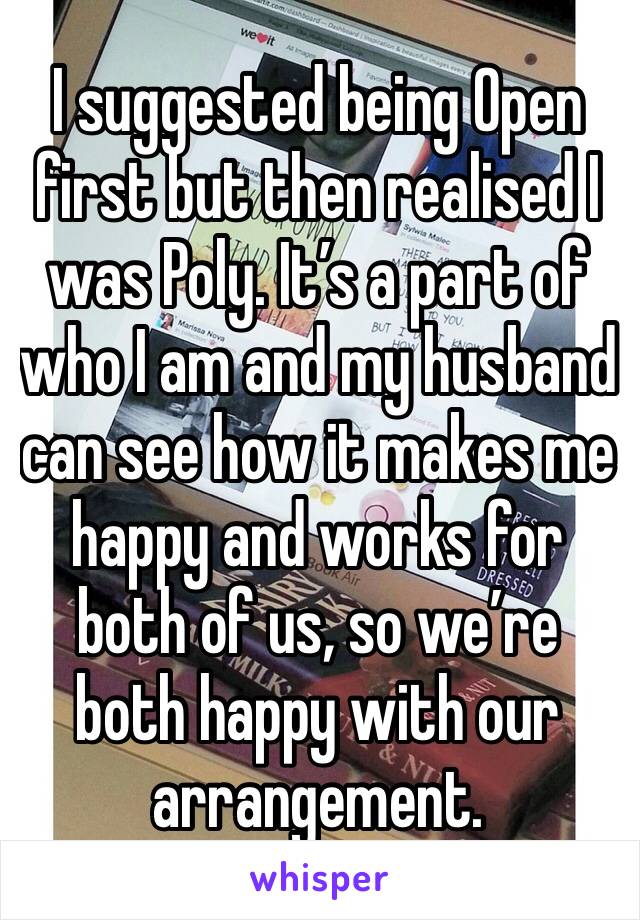 I suggested being Open first but then realised I was Poly. It’s a part of who I am and my husband can see how it makes me happy and works for both of us, so we’re both happy with our arrangement. 