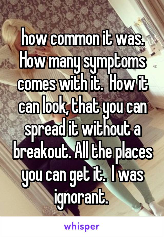 how common it was.  How many symptoms comes with it.  How it can look, that you can spread it without a breakout. All the places you can get it.  I was ignorant. 