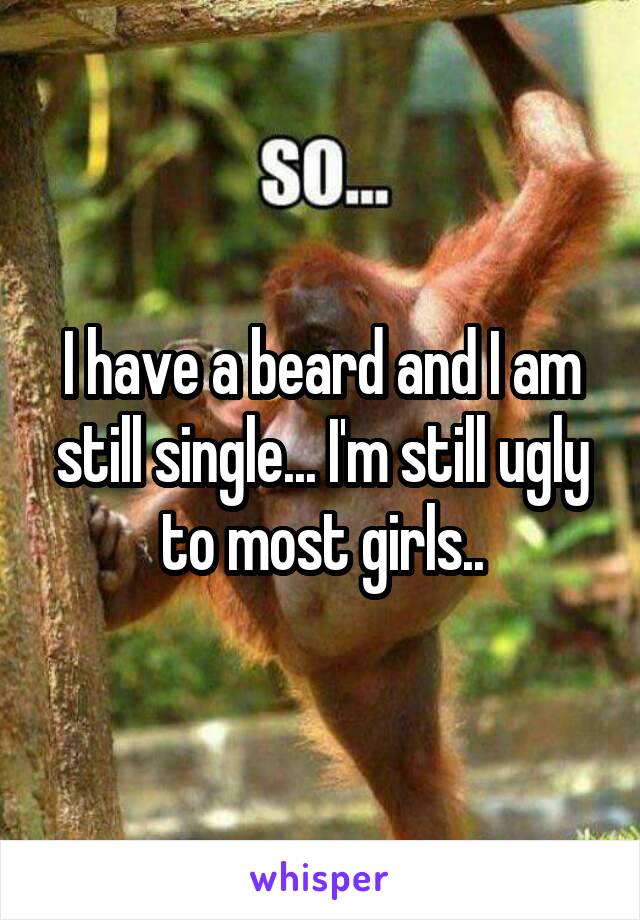 I have a beard and I am still single... I'm still ugly to most girls..