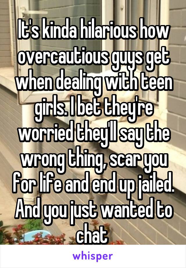 It's kinda hilarious how overcautious guys get when dealing with teen girls. I bet they're worried they'll say the wrong thing, scar you for life and end up jailed. And you just wanted to chat 