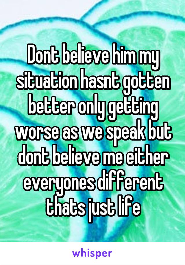 Dont believe him my situation hasnt gotten better only getting worse as we speak but dont believe me either everyones different thats just life