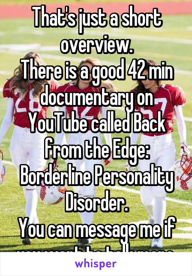 That's just a short overview.
There is a good 42 min documentary on YouTube called Back from the Edge: Borderline Personality Disorder.
You can message me if you want to talk more.
