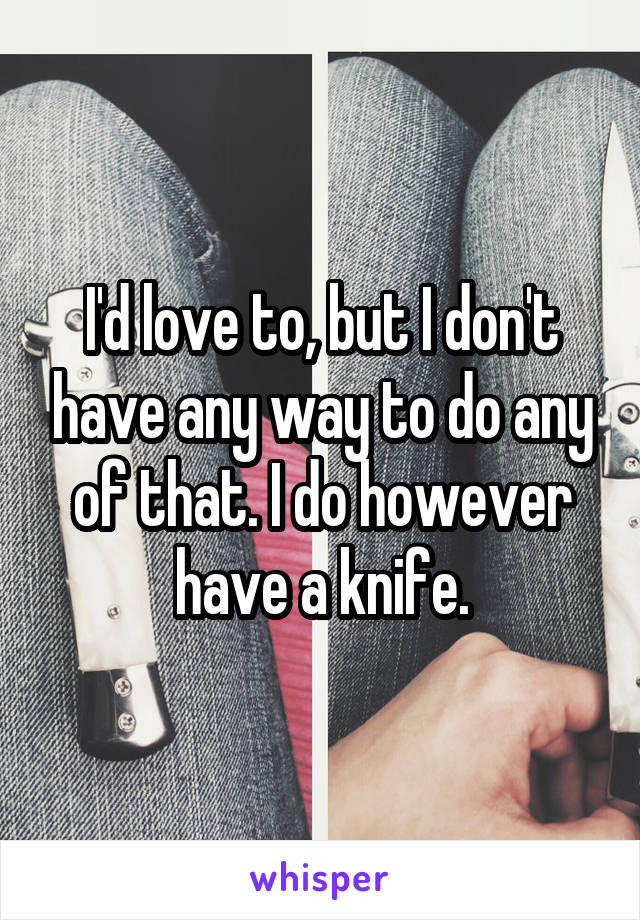 I'd love to, but I don't have any way to do any of that. I do however have a knife.