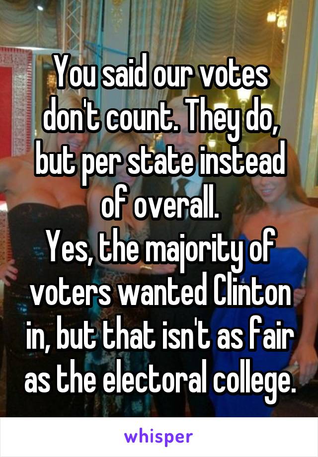 You said our votes don't count. They do, but per state instead of overall.
Yes, the majority of voters wanted Clinton in, but that isn't as fair as the electoral college.