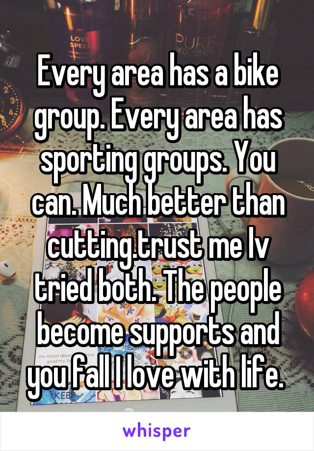 Every area has a bike group. Every area has sporting groups. You can. Much better than cutting.trust me Iv tried both. The people become supports and you fall I love with life. 