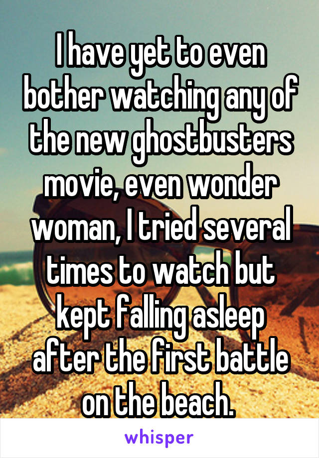 I have yet to even bother watching any of the new ghostbusters movie, even wonder woman, I tried several times to watch but kept falling asleep after the first battle on the beach. 