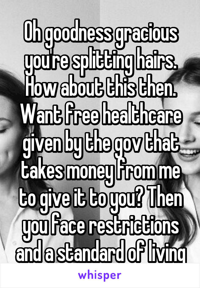 Oh goodness gracious you're splitting hairs. How about this then. Want free healthcare given by the gov that takes money from me to give it to you? Then you face restrictions and a standard of living