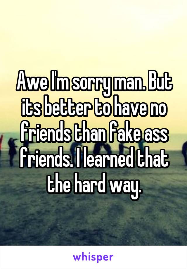 Awe I'm sorry man. But its better to have no friends than fake ass friends. I learned that the hard way.