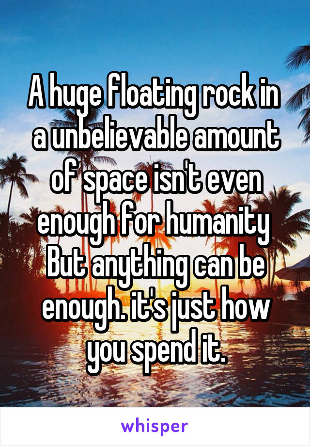 A huge floating rock in  a unbelievable amount of space isn't even enough for humanity 
But anything can be enough. it's just how you spend it.