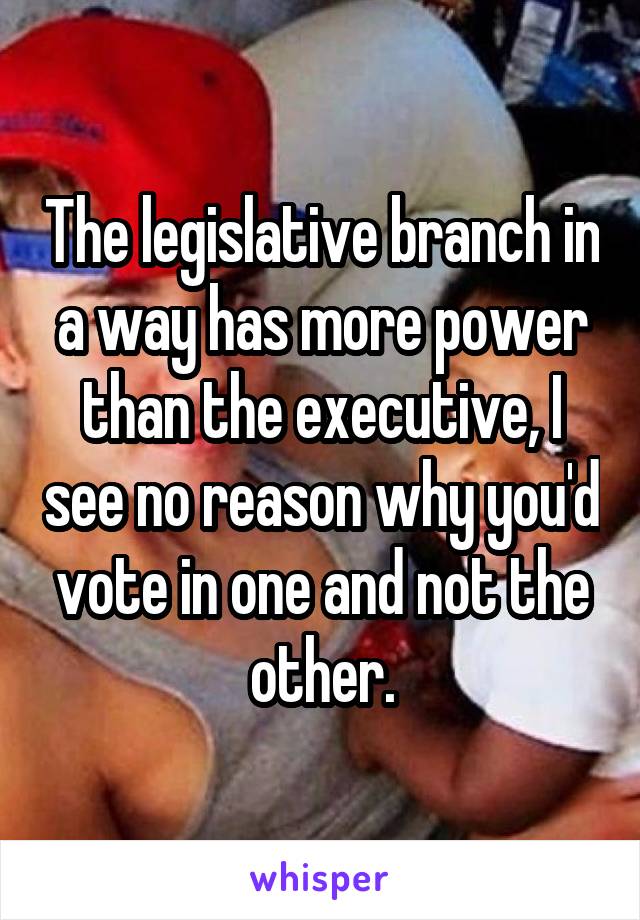 The legislative branch in a way has more power than the executive, I see no reason why you'd vote in one and not the other.