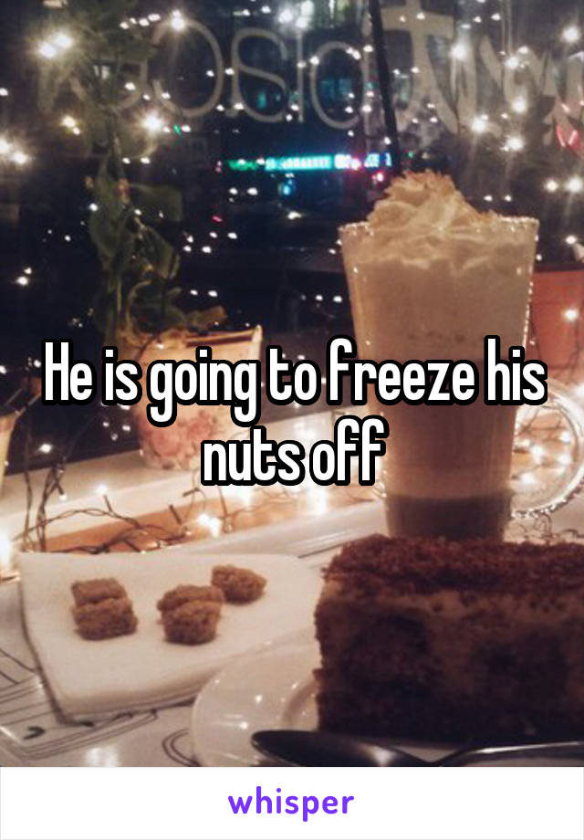 He is going to freeze his nuts off