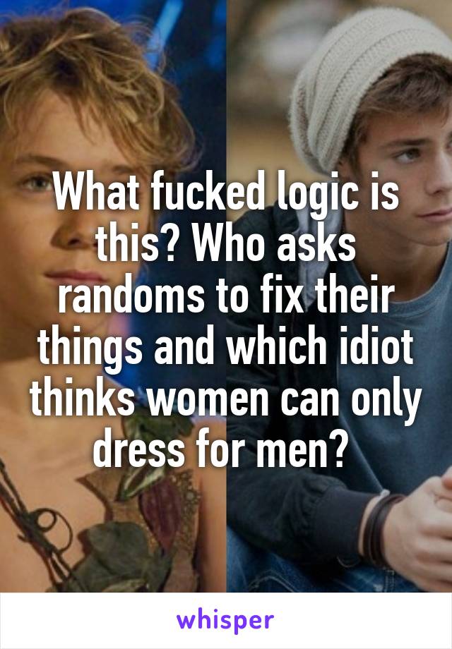 What fucked logic is this? Who asks randoms to fix their things and which idiot thinks women can only dress for men? 