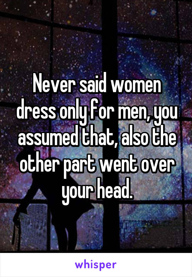 Never said women dress only for men, you assumed that, also the other part went over your head.