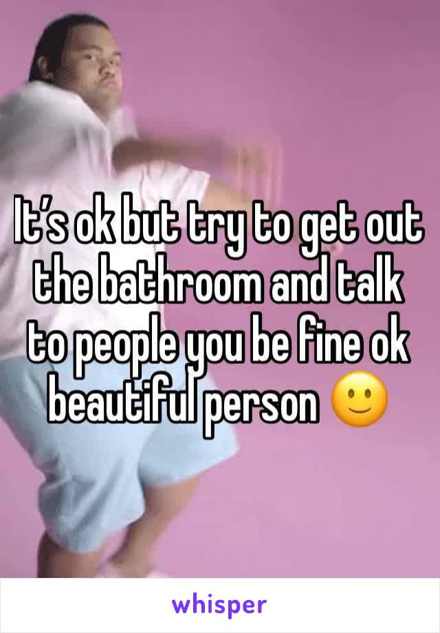 It’s ok but try to get out the bathroom and talk to people you be fine ok beautiful person 🙂