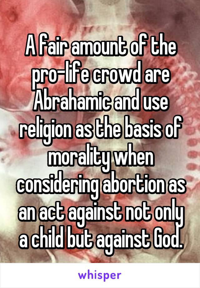 A fair amount of the pro-life crowd are Abrahamic and use religion as the basis of morality when considering abortion as an act against not only a child but against God.