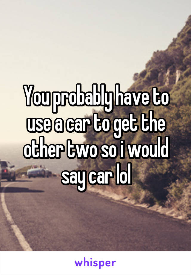 You probably have to use a car to get the other two so i would say car lol