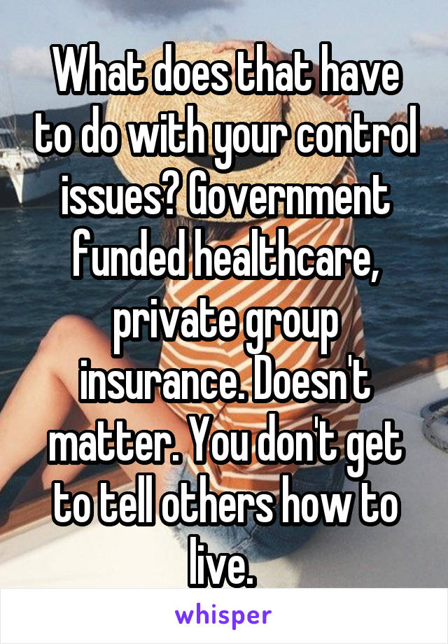 What does that have to do with your control issues? Government funded healthcare, private group insurance. Doesn't matter. You don't get to tell others how to live. 