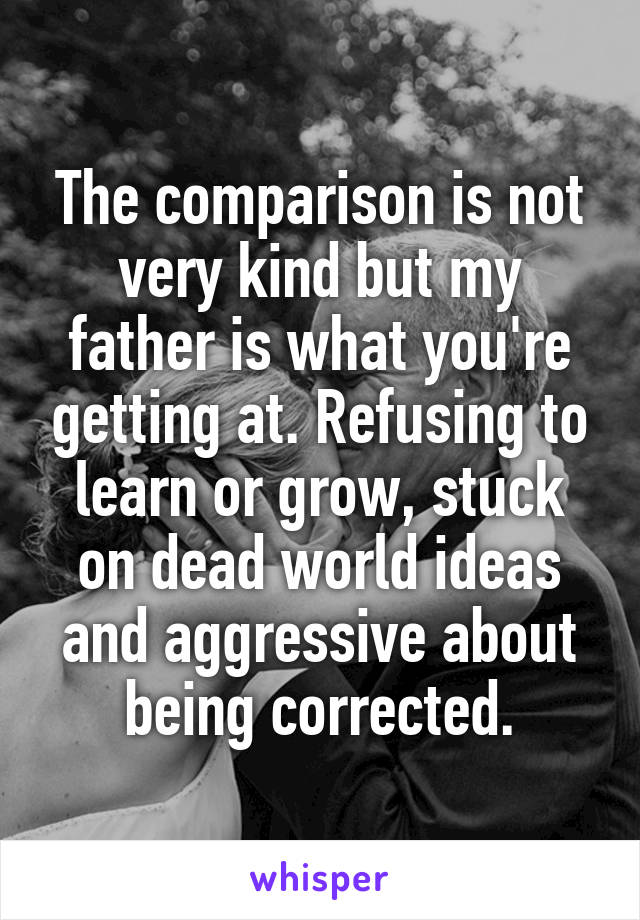 The comparison is not very kind but my father is what you're getting at. Refusing to learn or grow, stuck on dead world ideas and aggressive about being corrected.