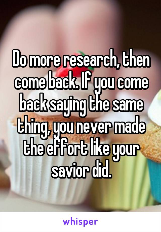 Do more research, then come back. If you come back saying the same thing, you never made the effort like your savior did.