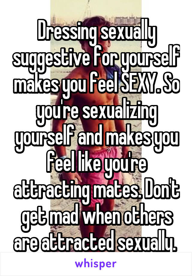 Dressing sexually suggestive for yourself makes you feel SEXY. So you're sexualizing yourself and makes you feel like you're attracting mates. Don't get mad when others are attracted sexually. 