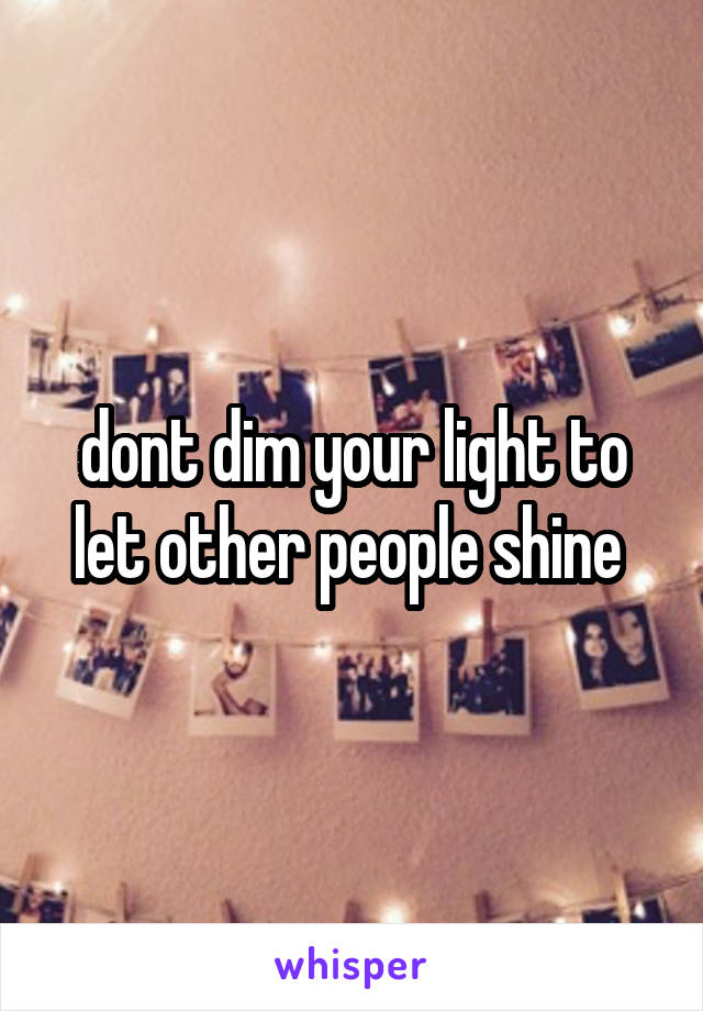 dont dim your light to let other people shine 