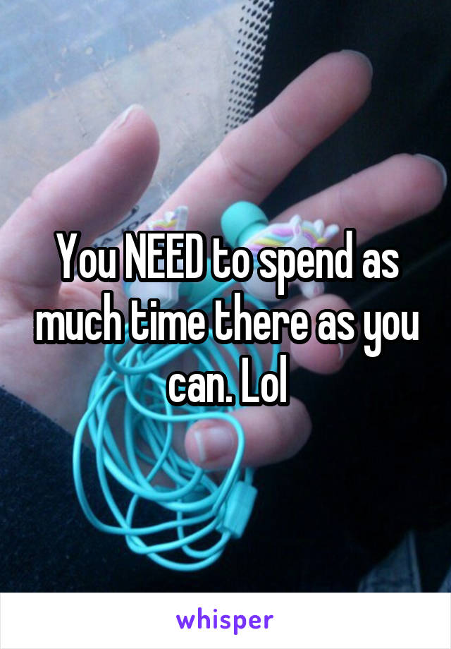 You NEED to spend as much time there as you can. Lol