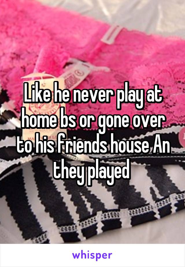Like he never play at home bs or gone over to his friends house An they played 