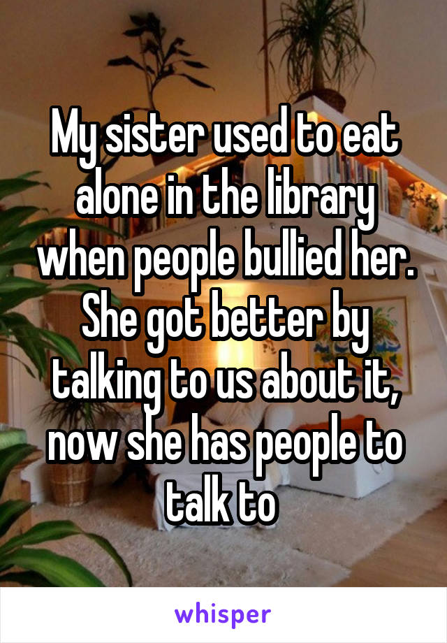My sister used to eat alone in the library when people bullied her. She got better by talking to us about it, now she has people to talk to 