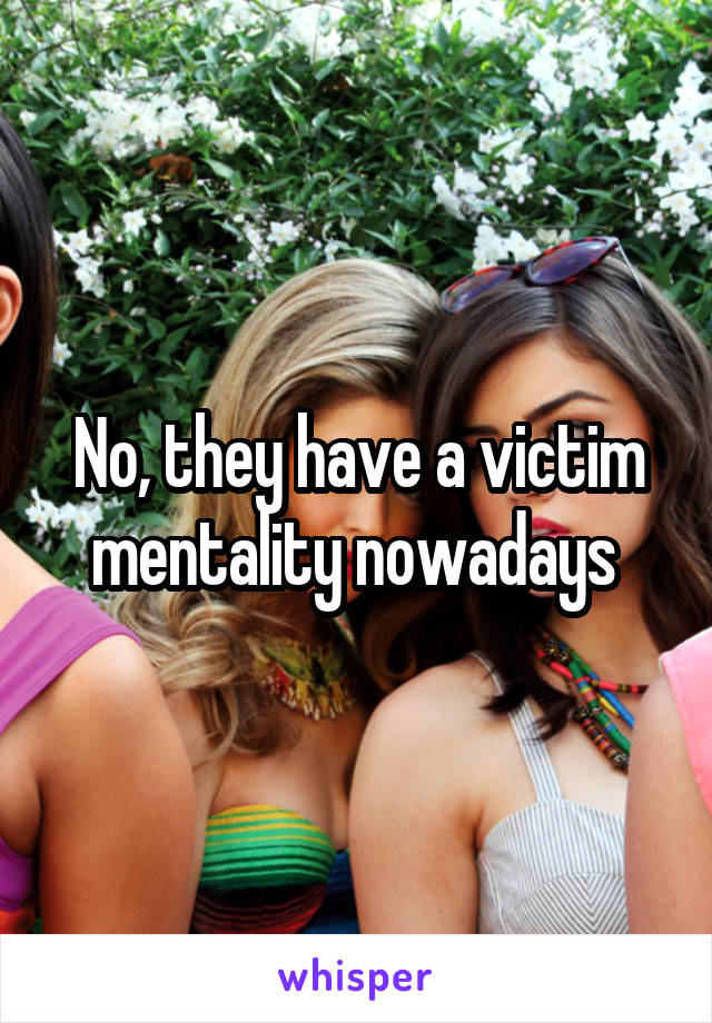No, they have a victim mentality nowadays 