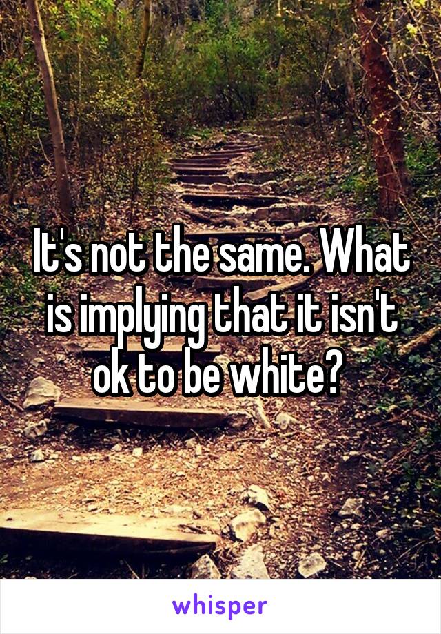 It's not the same. What is implying that it isn't ok to be white? 
