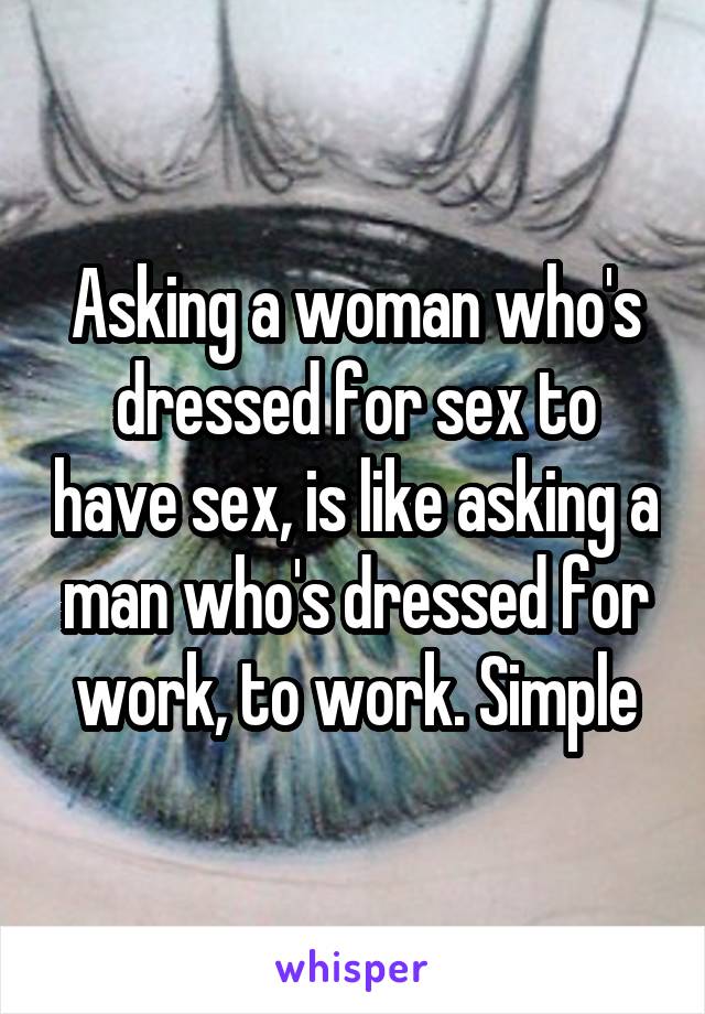 Asking a woman who's dressed for sex to have sex, is like asking a man who's dressed for work, to work. Simple