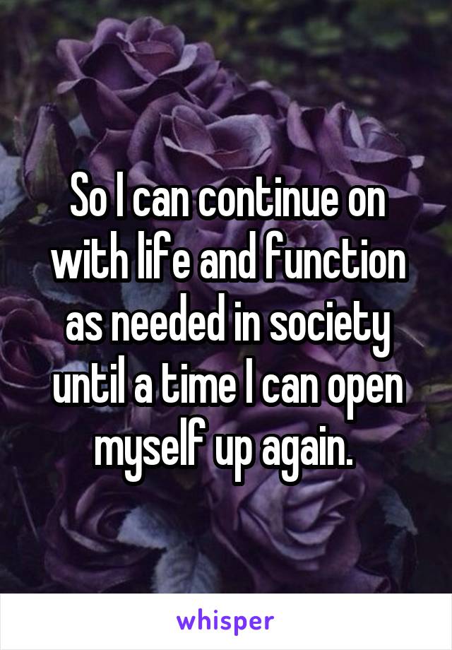 So I can continue on with life and function as needed in society until a time I can open myself up again. 
