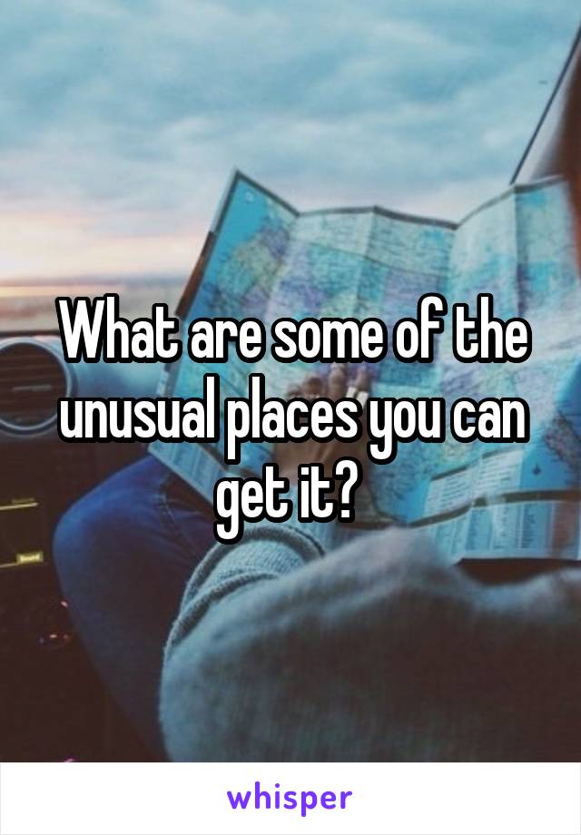 What are some of the unusual places you can get it? 