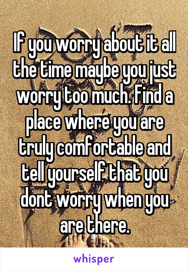 If you worry about it all the time maybe you just worry too much. Find a place where you are truly comfortable and tell yourself that you dont worry when you are there.