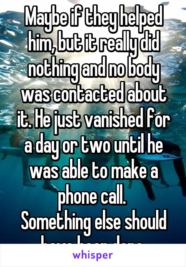 Maybe if they helped him, but it really did nothing and no body was contacted about it. He just vanished for a day or two until he was able to make a phone call. 
Something else should have been done.