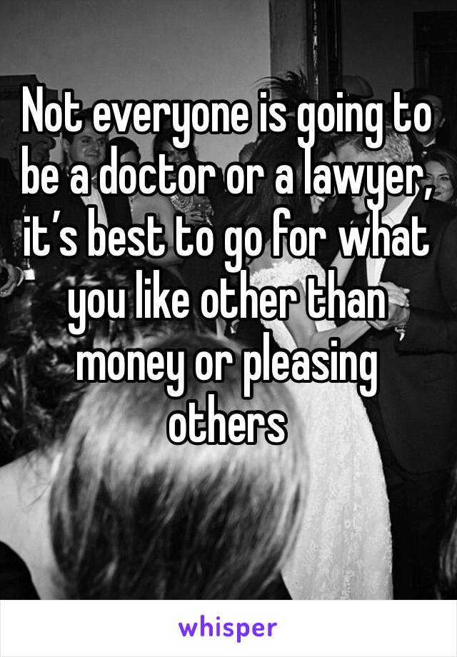 Not everyone is going to be a doctor or a lawyer, it’s best to go for what you like other than money or pleasing others 