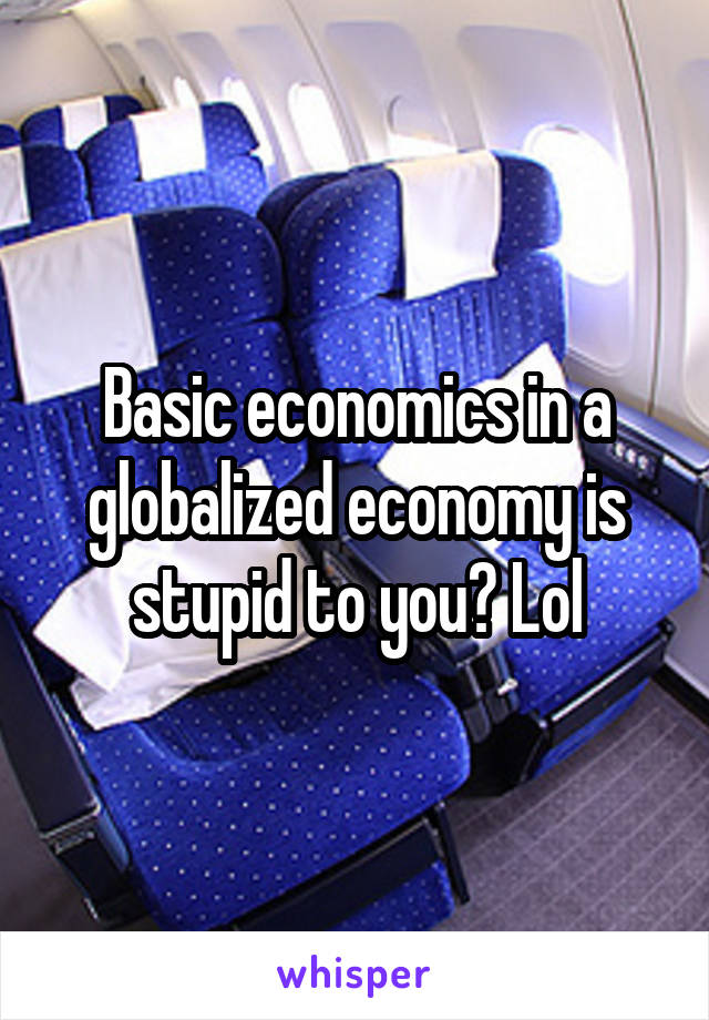 Basic economics in a globalized economy is stupid to you? Lol