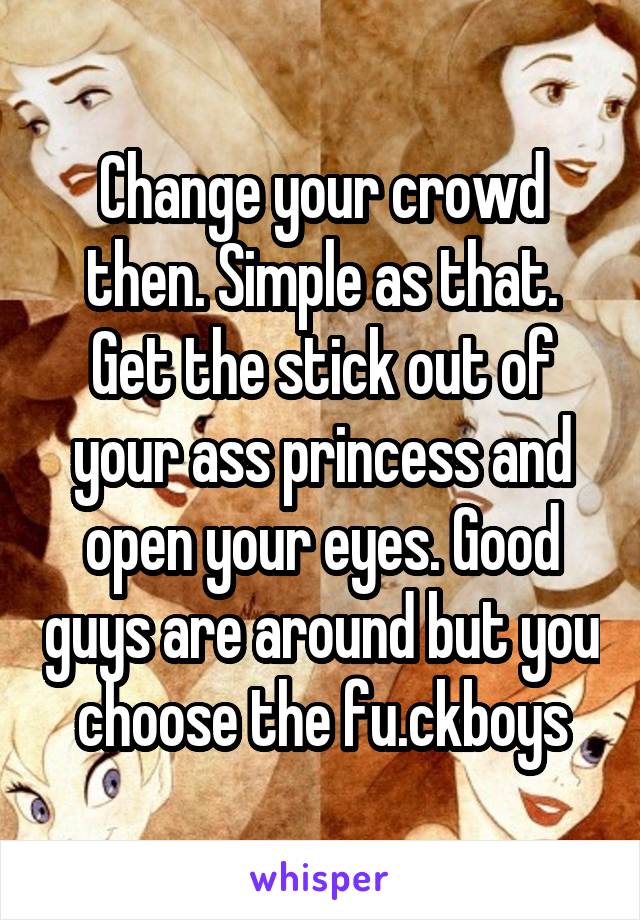 Change your crowd then. Simple as that. Get the stick out of your ass princess and open your eyes. Good guys are around but you choose the fu.ckboys