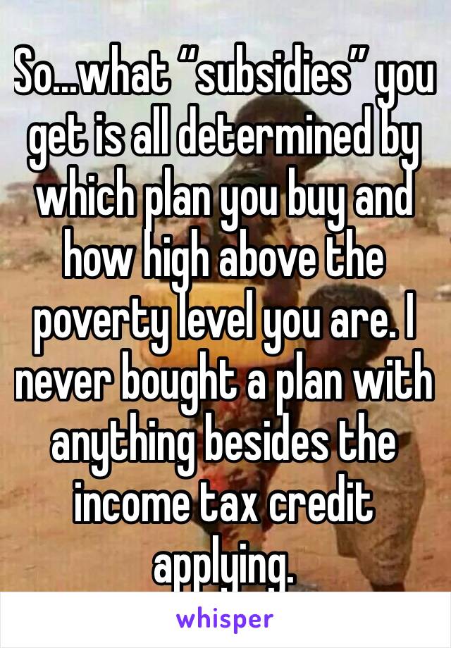 So...what “subsidies” you get is all determined by which plan you buy and how high above the poverty level you are. I never bought a plan with anything besides the income tax credit applying. 