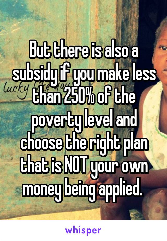 But there is also a subsidy if you make less than 250% of the poverty level and choose the right plan that is NOT your own money being applied. 