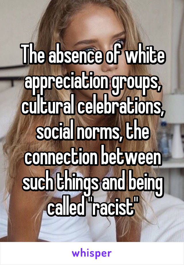 The absence of white appreciation groups, cultural celebrations, social norms, the connection between such things and being called "racist"