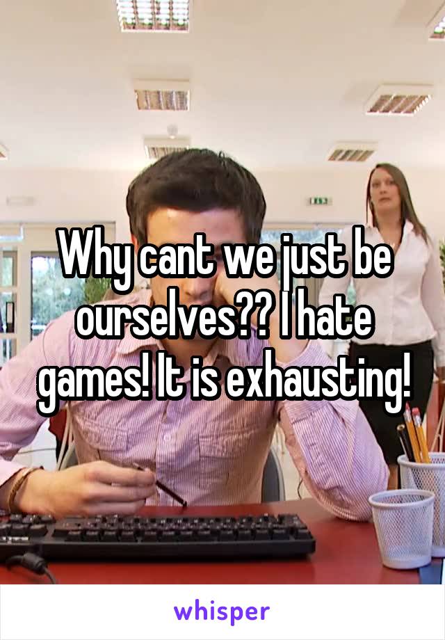 Why cant we just be ourselves?? I hate games! It is exhausting!