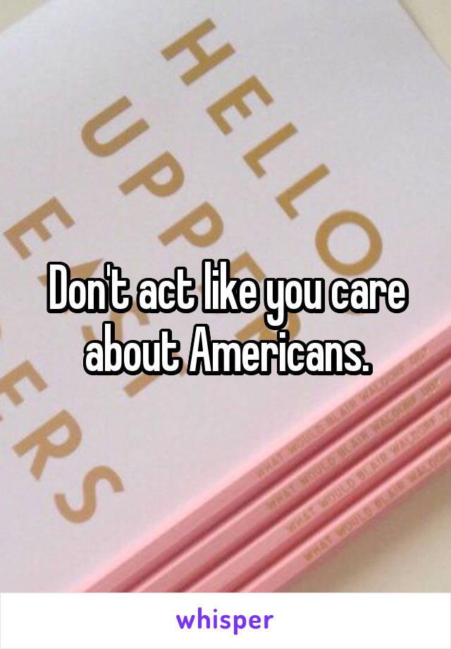 Don't act like you care about Americans.