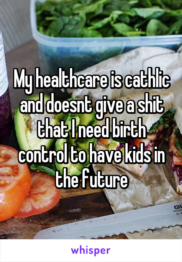 My healthcare is cathlic and doesnt give a shit that I need birth control to have kids in the future