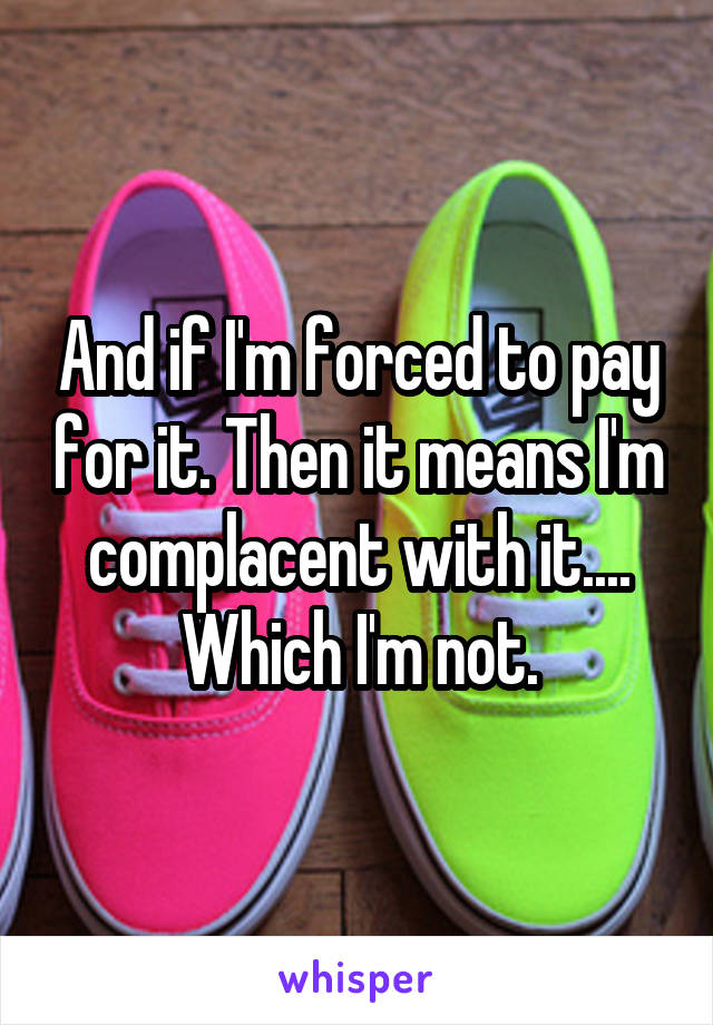 And if I'm forced to pay for it. Then it means I'm complacent with it.... Which I'm not.