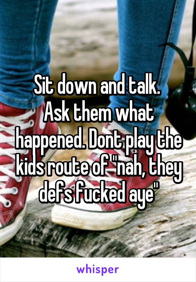 Sit down and talk. 
Ask them what happened. Dont play the kids route of "nah, they defs fucked aye"