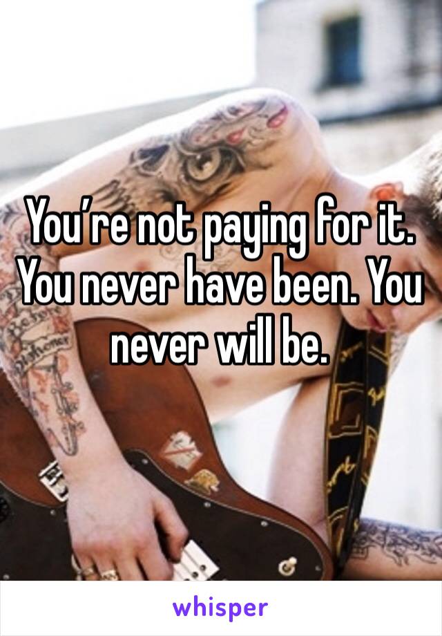 You’re not paying for it. You never have been. You never will be. 
